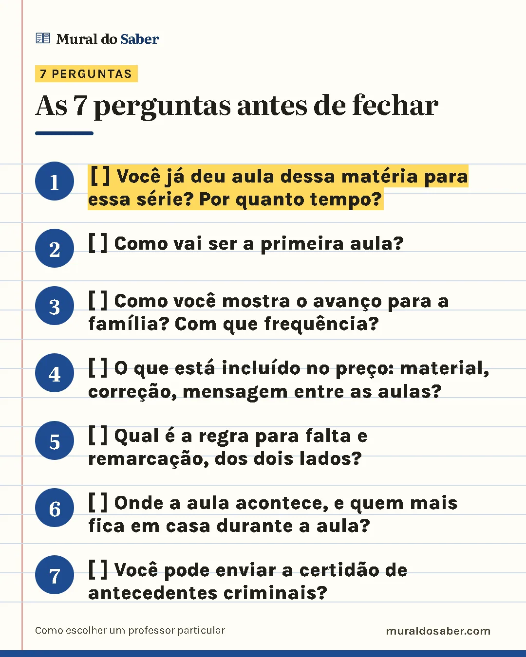 As 7 perguntas antes de fechar: 1. [ ] Você já deu aula dessa matéria para essa série? Por quanto tempo?; 2. [ ] Como vai ser a primeira aula?; 3. [ ] Como você mostra o avanço para a família? Com que frequência?; 4. [ ] O que está incluído no preço: material, correção, mensagem entre as aulas?; 5. [ ] Qual é a regra para falta e remarcação, dos dois lados?; 6. [ ] Onde a aula acontece, e quem mais fica em casa durante a aula?; 7. [ ] Você pode enviar a certidão de antecedentes criminais?.